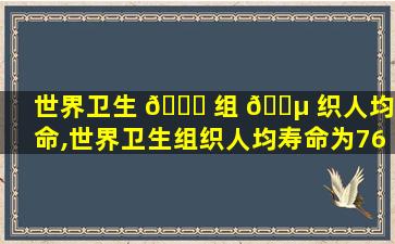世界卫生 🍀 组 🌵 织人均寿命,世界卫生组织人均寿命为76岁2023年